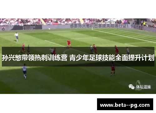 孙兴慜带领热刺训练营 青少年足球技能全面提升计划 孙兴慜带领热刺训练营 青少年足球技能全面提升计划