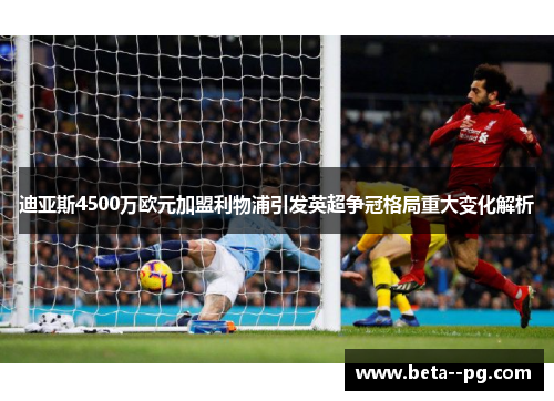 迪亚斯4500万欧元加盟利物浦引发英超争冠格局重大变化解析